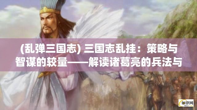 (乱弹三国志) 三国志乱挂：策略与智谋的较量——解读诸葛亮的兵法与智慧